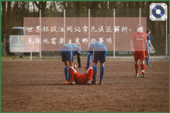 世界杯投注网站常见误区解析，避免踩坑需要注意哪些事项